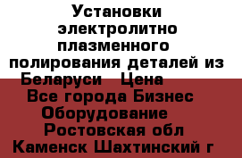 Установки электролитно-плазменного  полирования деталей из Беларуси › Цена ­ 100 - Все города Бизнес » Оборудование   . Ростовская обл.,Каменск-Шахтинский г.